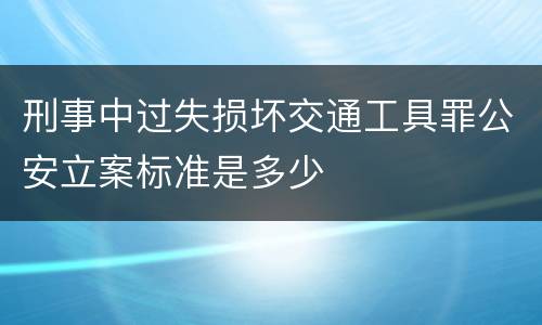 刑事中过失损坏交通工具罪公安立案标准是多少