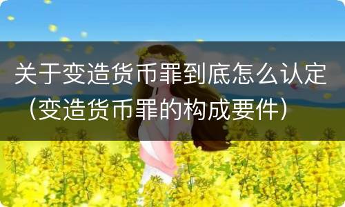 关于变造货币罪到底怎么认定（变造货币罪的构成要件）