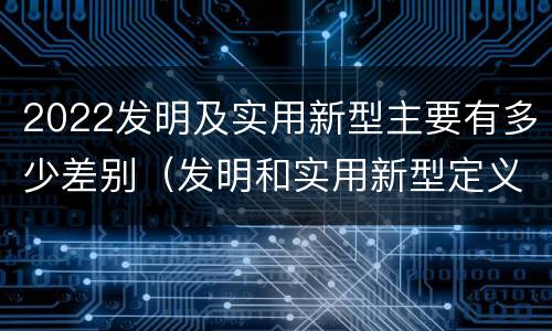 2022发明及实用新型主要有多少差别（发明和实用新型定义）