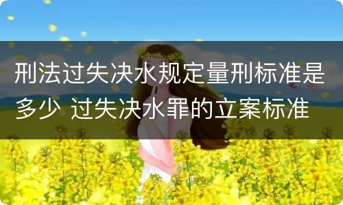 刑法过失决水规定量刑标准是多少 过失决水罪的立案标准