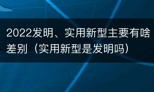2022发明、实用新型主要有啥差别（实用新型是发明吗）