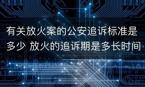 有关放火案的公安追诉标准是多少 放火的追诉期是多长时间