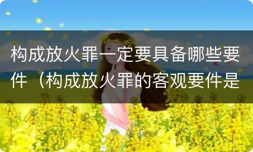 构成放火罪一定要具备哪些要件（构成放火罪的客观要件是）