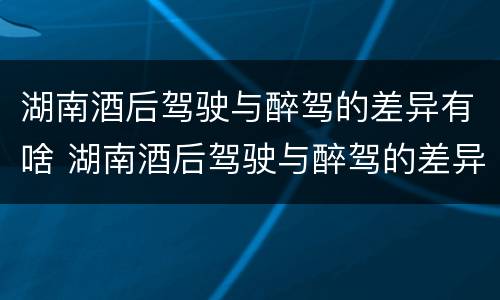 湖南酒后驾驶与醉驾的差异有啥 湖南酒后驾驶与醉驾的差异有啥区别