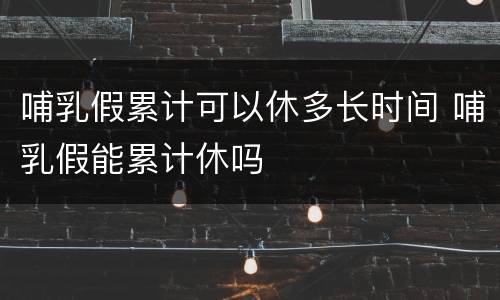 哺乳假累计可以休多长时间 哺乳假能累计休吗