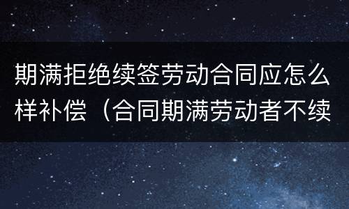 期满拒绝续签劳动合同应怎么样补偿（合同期满劳动者不续签有赔偿吗）