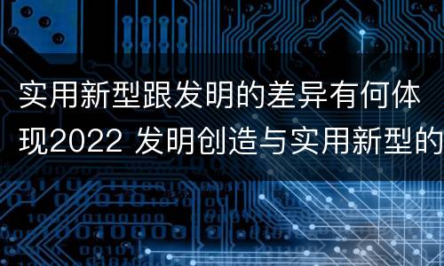实用新型跟发明的差异有何体现2022 发明创造与实用新型的区别