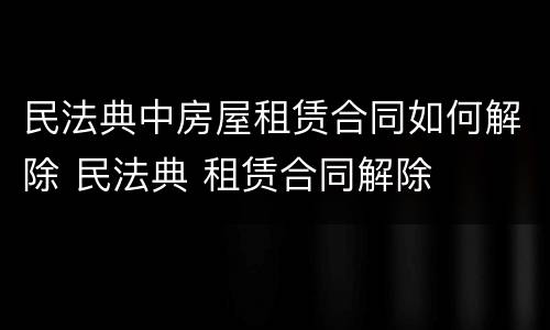 民法典中房屋租赁合同如何解除 民法典 租赁合同解除