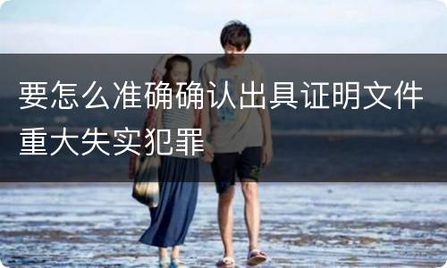 要怎么准确确认出具证明文件重大失实犯罪