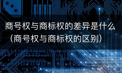 商号权与商标权的差异是什么（商号权与商标权的区别）