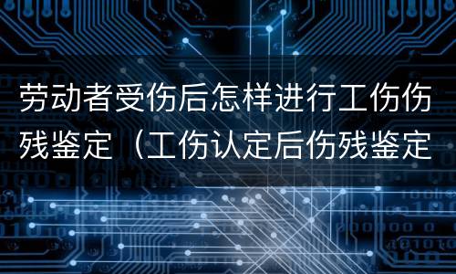 劳动者受伤后怎样进行工伤伤残鉴定（工伤认定后伤残鉴定怎么做）