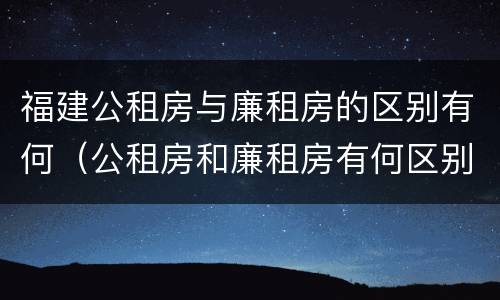 福建公租房与廉租房的区别有何（公租房和廉租房有何区别）