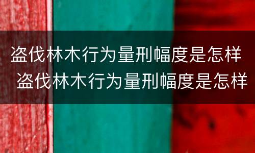 盗伐林木行为量刑幅度是怎样 盗伐林木行为量刑幅度是怎样算的
