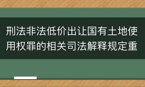 刑法非法低价出让国有土地使用权罪的相关司法解释规定重要内容有哪些