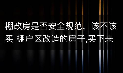 棚改房是否安全规范，该不该买 棚户区改造的房子,买下来安全吗,合法不