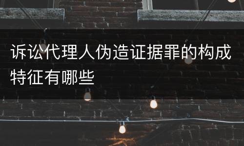 诉讼代理人伪造证据罪的构成特征有哪些