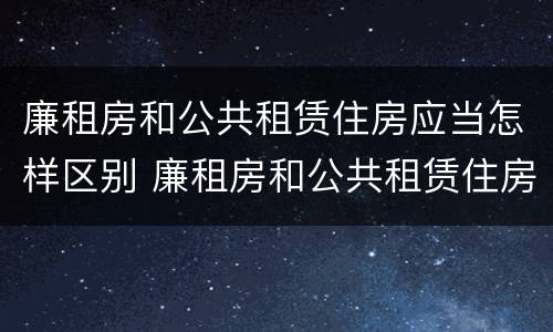 廉租房和公共租赁住房应当怎样区别 廉租房和公共租赁住房有什么区别