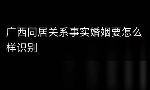 广西同居关系事实婚姻要怎么样识别
