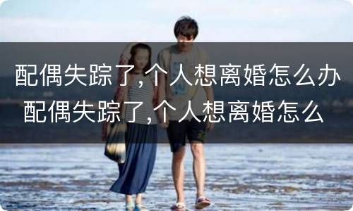 配偶失踪了,个人想离婚怎么办 配偶失踪了,个人想离婚怎么办呢