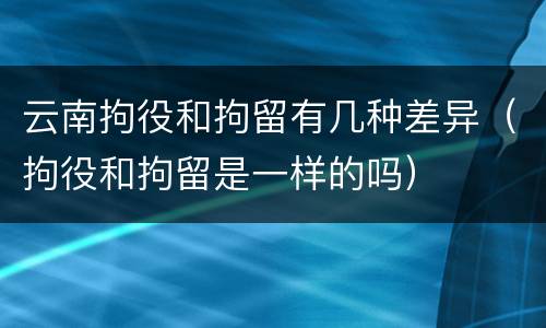 云南拘役和拘留有几种差异（拘役和拘留是一样的吗）