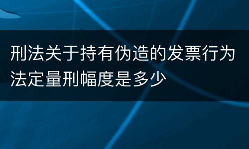 刑法关于持有伪造的发票行为法定量刑幅度是多少