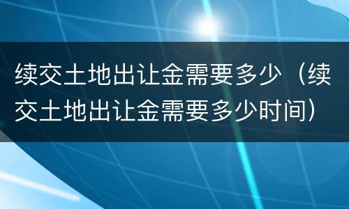 续交土地出让金需要多少（续交土地出让金需要多少时间）
