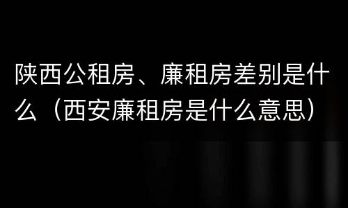 陕西公租房、廉租房差别是什么（西安廉租房是什么意思）