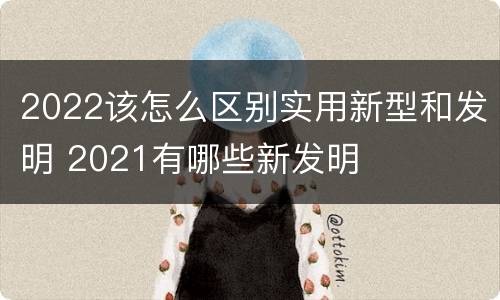 2022该怎么区别实用新型和发明 2021有哪些新发明