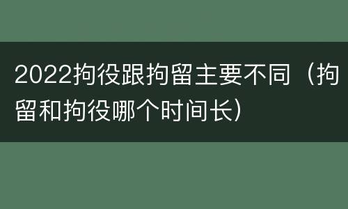 2022拘役跟拘留主要不同（拘留和拘役哪个时间长）