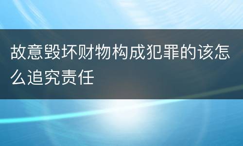 故意毁坏财物构成犯罪的该怎么追究责任