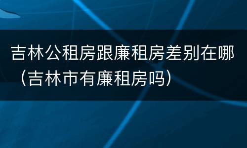吉林公租房跟廉租房差别在哪（吉林市有廉租房吗）