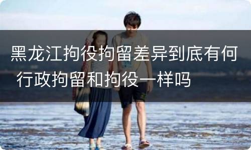 黑龙江拘役拘留差异到底有何 行政拘留和拘役一样吗