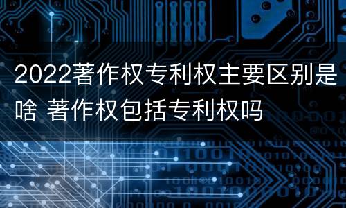 2022著作权专利权主要区别是啥 著作权包括专利权吗