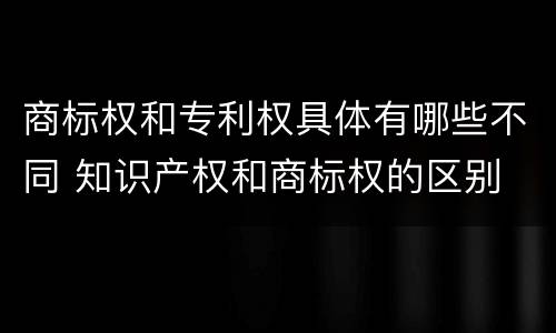 商标权和专利权具体有哪些不同 知识产权和商标权的区别