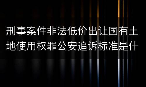 刑事案件非法低价出让国有土地使用权罪公安追诉标准是什么