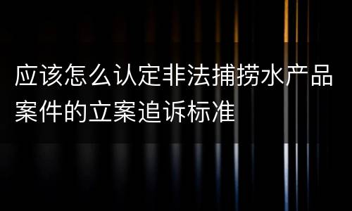 应该怎么认定非法捕捞水产品案件的立案追诉标准