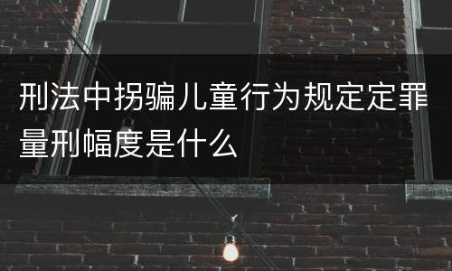 刑法中拐骗儿童行为规定定罪量刑幅度是什么