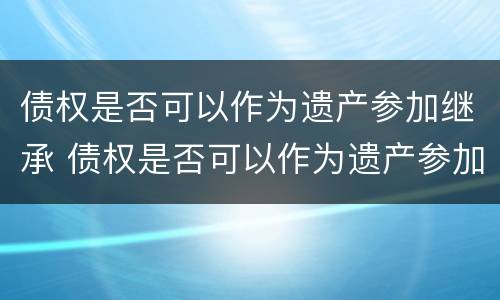 债权是否可以作为遗产参加继承 债权是否可以作为遗产参加继承