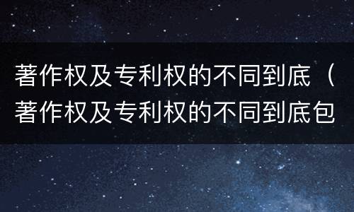 著作权及专利权的不同到底（著作权及专利权的不同到底包括哪些）