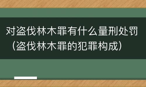 对盗伐林木罪有什么量刑处罚（盗伐林木罪的犯罪构成）