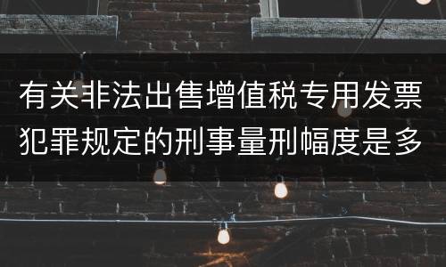 有关非法出售增值税专用发票犯罪规定的刑事量刑幅度是多少