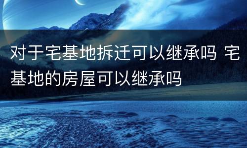 对于宅基地拆迁可以继承吗 宅基地的房屋可以继承吗
