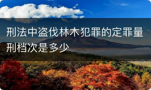 刑法中盗伐林木犯罪的定罪量刑档次是多少