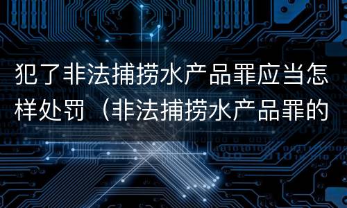 犯了非法捕捞水产品罪应当怎样处罚（非法捕捞水产品罪的刑法处罚）
