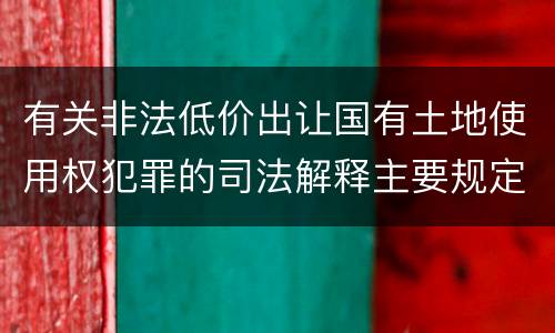有关非法低价出让国有土地使用权犯罪的司法解释主要规定有哪些