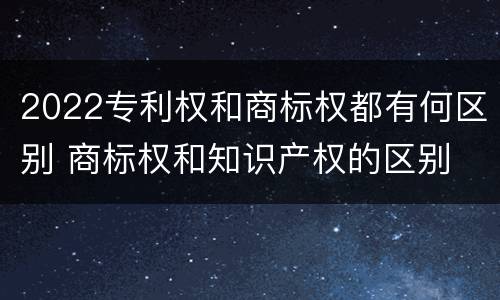 2022专利权和商标权都有何区别 商标权和知识产权的区别