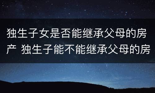 独生子女是否能继承父母的房产 独生子能不能继承父母的房产