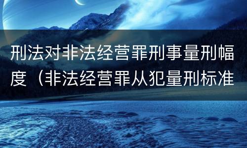 刑法对非法经营罪刑事量刑幅度（非法经营罪从犯量刑标准）