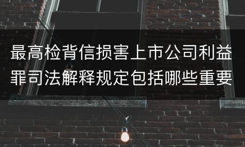 最高检背信损害上市公司利益罪司法解释规定包括哪些重要内容