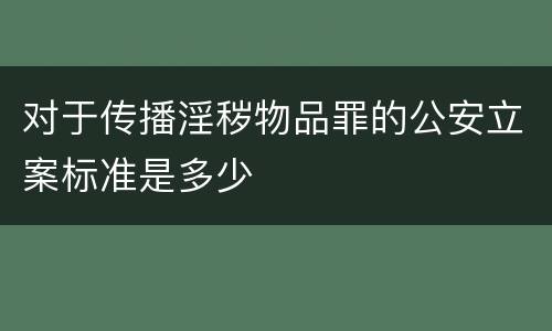 对于传播淫秽物品罪的公安立案标准是多少